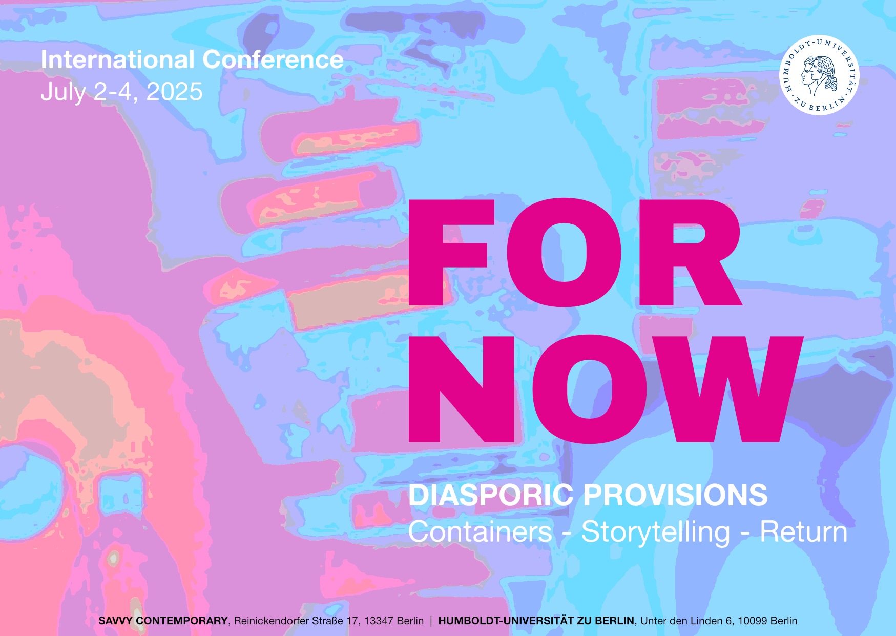 Das Bild zeigt eine Postkarte für eine internationale Konferenz. Im Zentrum steht der Titel „FOR NOW“ in großen, pinken Buchstaben. Darunter steht der Untertitel „DIASPORIC PROVISIONS“ und die drei Schlagworte „Containers - Storytelling - Return“. Die Veranstaltung ist als „International Conference“ vom 2. bis 4. Juli 2025 angekündigt. Das Plakat ist mit einer abstrakten, farbigen Grafik im Hintergrund gestaltet, die an eine stilisierte Weltkarte erinnert. Oben rechts ist das Logo der Humboldt-Universität zu Berlin zu sehen. Am unteren Rand sind die Veranstaltungsorte aufgeführt: SAVVY CONTEMPORARY in Berlin und die Humboldt-Universität zu Berlin.